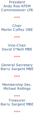 President Andy Roe KFSM Commissioner LFB  ***  Chair Martin Coffey OBE  ***  Vice-Chair David O’Neill MBE  ***  General Secretary Barry Sargent MBE  ***  Membership Sec. Michael Rollings  *** Treasurer Barry Sargent MBE  ***